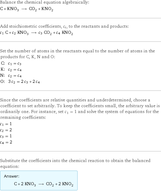 Balance the chemical equation algebraically: C + KNO_3 ⟶ CO_2 + KNO_2 Add stoichiometric coefficients, c_i, to the reactants and products: c_1 C + c_2 KNO_3 ⟶ c_3 CO_2 + c_4 KNO_2 Set the number of atoms in the reactants equal to the number of atoms in the products for C, K, N and O: C: | c_1 = c_3 K: | c_2 = c_4 N: | c_2 = c_4 O: | 3 c_2 = 2 c_3 + 2 c_4 Since the coefficients are relative quantities and underdetermined, choose a coefficient to set arbitrarily. To keep the coefficients small, the arbitrary value is ordinarily one. For instance, set c_1 = 1 and solve the system of equations for the remaining coefficients: c_1 = 1 c_2 = 2 c_3 = 1 c_4 = 2 Substitute the coefficients into the chemical reaction to obtain the balanced equation: Answer: |   | C + 2 KNO_3 ⟶ CO_2 + 2 KNO_2