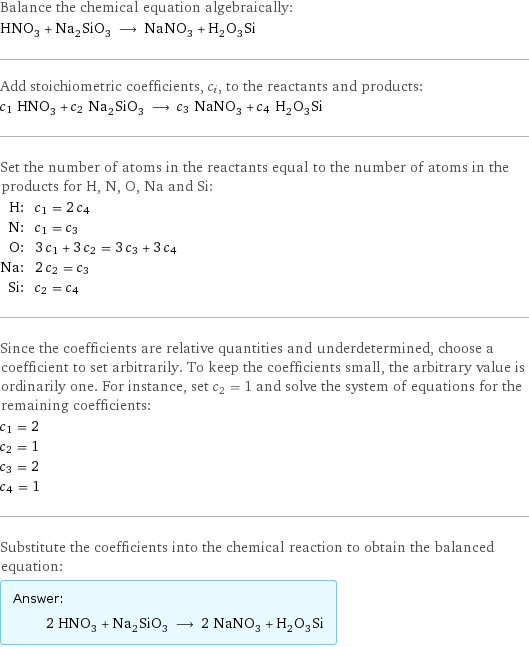 Balance the chemical equation algebraically: HNO_3 + Na_2SiO_3 ⟶ NaNO_3 + H_2O_3Si Add stoichiometric coefficients, c_i, to the reactants and products: c_1 HNO_3 + c_2 Na_2SiO_3 ⟶ c_3 NaNO_3 + c_4 H_2O_3Si Set the number of atoms in the reactants equal to the number of atoms in the products for H, N, O, Na and Si: H: | c_1 = 2 c_4 N: | c_1 = c_3 O: | 3 c_1 + 3 c_2 = 3 c_3 + 3 c_4 Na: | 2 c_2 = c_3 Si: | c_2 = c_4 Since the coefficients are relative quantities and underdetermined, choose a coefficient to set arbitrarily. To keep the coefficients small, the arbitrary value is ordinarily one. For instance, set c_2 = 1 and solve the system of equations for the remaining coefficients: c_1 = 2 c_2 = 1 c_3 = 2 c_4 = 1 Substitute the coefficients into the chemical reaction to obtain the balanced equation: Answer: |   | 2 HNO_3 + Na_2SiO_3 ⟶ 2 NaNO_3 + H_2O_3Si