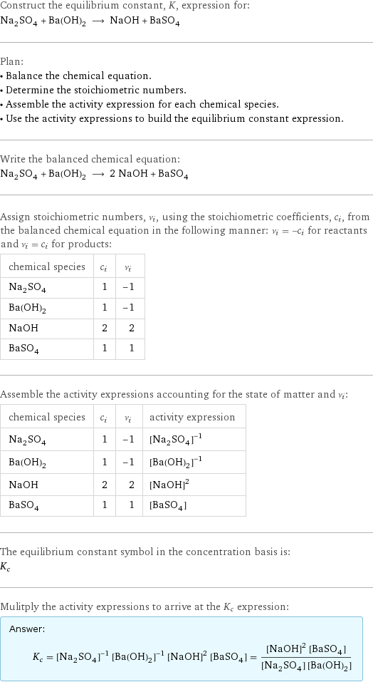 Construct the equilibrium constant, K, expression for: Na_2SO_4 + Ba(OH)_2 ⟶ NaOH + BaSO_4 Plan: • Balance the chemical equation. • Determine the stoichiometric numbers. • Assemble the activity expression for each chemical species. • Use the activity expressions to build the equilibrium constant expression. Write the balanced chemical equation: Na_2SO_4 + Ba(OH)_2 ⟶ 2 NaOH + BaSO_4 Assign stoichiometric numbers, ν_i, using the stoichiometric coefficients, c_i, from the balanced chemical equation in the following manner: ν_i = -c_i for reactants and ν_i = c_i for products: chemical species | c_i | ν_i Na_2SO_4 | 1 | -1 Ba(OH)_2 | 1 | -1 NaOH | 2 | 2 BaSO_4 | 1 | 1 Assemble the activity expressions accounting for the state of matter and ν_i: chemical species | c_i | ν_i | activity expression Na_2SO_4 | 1 | -1 | ([Na2SO4])^(-1) Ba(OH)_2 | 1 | -1 | ([Ba(OH)2])^(-1) NaOH | 2 | 2 | ([NaOH])^2 BaSO_4 | 1 | 1 | [BaSO4] The equilibrium constant symbol in the concentration basis is: K_c Mulitply the activity expressions to arrive at the K_c expression: Answer: |   | K_c = ([Na2SO4])^(-1) ([Ba(OH)2])^(-1) ([NaOH])^2 [BaSO4] = (([NaOH])^2 [BaSO4])/([Na2SO4] [Ba(OH)2])