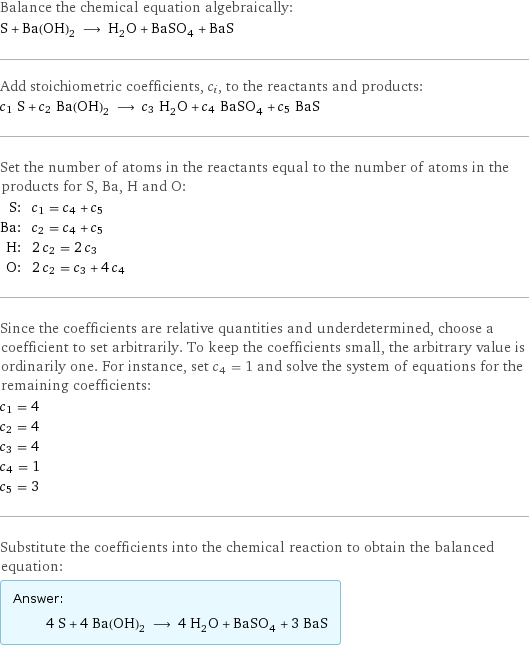 Balance the chemical equation algebraically: S + Ba(OH)_2 ⟶ H_2O + BaSO_4 + BaS Add stoichiometric coefficients, c_i, to the reactants and products: c_1 S + c_2 Ba(OH)_2 ⟶ c_3 H_2O + c_4 BaSO_4 + c_5 BaS Set the number of atoms in the reactants equal to the number of atoms in the products for S, Ba, H and O: S: | c_1 = c_4 + c_5 Ba: | c_2 = c_4 + c_5 H: | 2 c_2 = 2 c_3 O: | 2 c_2 = c_3 + 4 c_4 Since the coefficients are relative quantities and underdetermined, choose a coefficient to set arbitrarily. To keep the coefficients small, the arbitrary value is ordinarily one. For instance, set c_4 = 1 and solve the system of equations for the remaining coefficients: c_1 = 4 c_2 = 4 c_3 = 4 c_4 = 1 c_5 = 3 Substitute the coefficients into the chemical reaction to obtain the balanced equation: Answer: |   | 4 S + 4 Ba(OH)_2 ⟶ 4 H_2O + BaSO_4 + 3 BaS