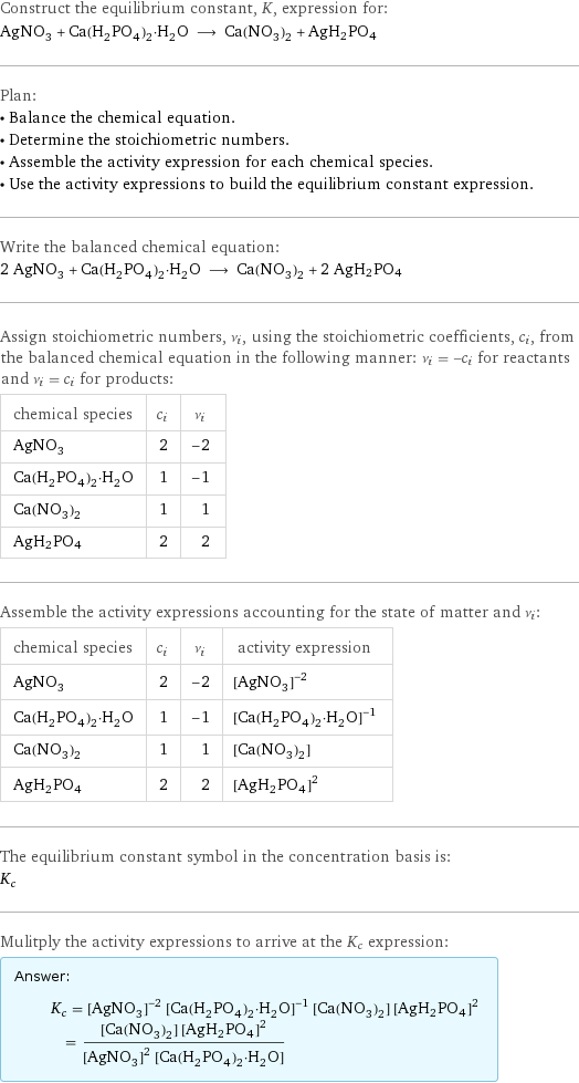 Construct the equilibrium constant, K, expression for: AgNO_3 + Ca(H_2PO_4)_2·H_2O ⟶ Ca(NO_3)_2 + AgH2PO4 Plan: • Balance the chemical equation. • Determine the stoichiometric numbers. • Assemble the activity expression for each chemical species. • Use the activity expressions to build the equilibrium constant expression. Write the balanced chemical equation: 2 AgNO_3 + Ca(H_2PO_4)_2·H_2O ⟶ Ca(NO_3)_2 + 2 AgH2PO4 Assign stoichiometric numbers, ν_i, using the stoichiometric coefficients, c_i, from the balanced chemical equation in the following manner: ν_i = -c_i for reactants and ν_i = c_i for products: chemical species | c_i | ν_i AgNO_3 | 2 | -2 Ca(H_2PO_4)_2·H_2O | 1 | -1 Ca(NO_3)_2 | 1 | 1 AgH2PO4 | 2 | 2 Assemble the activity expressions accounting for the state of matter and ν_i: chemical species | c_i | ν_i | activity expression AgNO_3 | 2 | -2 | ([AgNO3])^(-2) Ca(H_2PO_4)_2·H_2O | 1 | -1 | ([Ca(H2PO4)2·H2O])^(-1) Ca(NO_3)_2 | 1 | 1 | [Ca(NO3)2] AgH2PO4 | 2 | 2 | ([AgH2PO4])^2 The equilibrium constant symbol in the concentration basis is: K_c Mulitply the activity expressions to arrive at the K_c expression: Answer: |   | K_c = ([AgNO3])^(-2) ([Ca(H2PO4)2·H2O])^(-1) [Ca(NO3)2] ([AgH2PO4])^2 = ([Ca(NO3)2] ([AgH2PO4])^2)/(([AgNO3])^2 [Ca(H2PO4)2·H2O])