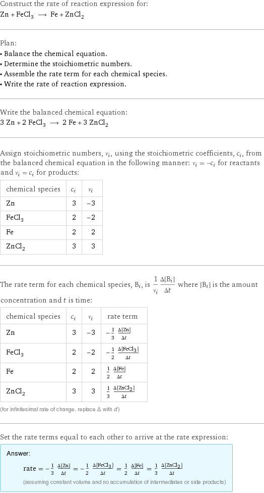 Construct the rate of reaction expression for: Zn + FeCl_3 ⟶ Fe + ZnCl_2 Plan: • Balance the chemical equation. • Determine the stoichiometric numbers. • Assemble the rate term for each chemical species. • Write the rate of reaction expression. Write the balanced chemical equation: 3 Zn + 2 FeCl_3 ⟶ 2 Fe + 3 ZnCl_2 Assign stoichiometric numbers, ν_i, using the stoichiometric coefficients, c_i, from the balanced chemical equation in the following manner: ν_i = -c_i for reactants and ν_i = c_i for products: chemical species | c_i | ν_i Zn | 3 | -3 FeCl_3 | 2 | -2 Fe | 2 | 2 ZnCl_2 | 3 | 3 The rate term for each chemical species, B_i, is 1/ν_i(Δ[B_i])/(Δt) where [B_i] is the amount concentration and t is time: chemical species | c_i | ν_i | rate term Zn | 3 | -3 | -1/3 (Δ[Zn])/(Δt) FeCl_3 | 2 | -2 | -1/2 (Δ[FeCl3])/(Δt) Fe | 2 | 2 | 1/2 (Δ[Fe])/(Δt) ZnCl_2 | 3 | 3 | 1/3 (Δ[ZnCl2])/(Δt) (for infinitesimal rate of change, replace Δ with d) Set the rate terms equal to each other to arrive at the rate expression: Answer: |   | rate = -1/3 (Δ[Zn])/(Δt) = -1/2 (Δ[FeCl3])/(Δt) = 1/2 (Δ[Fe])/(Δt) = 1/3 (Δ[ZnCl2])/(Δt) (assuming constant volume and no accumulation of intermediates or side products)