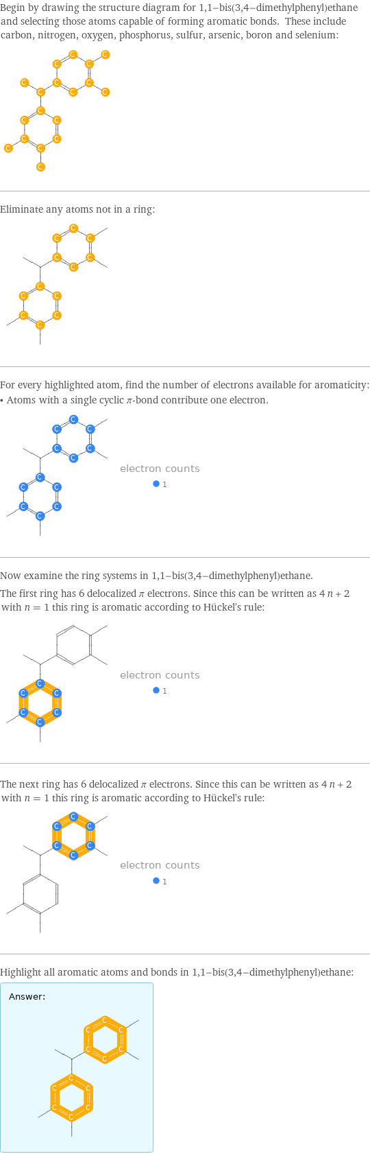 Begin by drawing the structure diagram for 1, 1-bis(3, 4-dimethylphenyl)ethane and selecting those atoms capable of forming aromatic bonds. These include carbon, nitrogen, oxygen, phosphorus, sulfur, arsenic, boron and selenium:  Eliminate any atoms not in a ring:  For every highlighted atom, find the number of electrons available for aromaticity: • Atoms with a single cyclic π-bond contribute one electron.  Now examine the ring systems in 1, 1-bis(3, 4-dimethylphenyl)ethane. The first ring has 6 delocalized π electrons. Since this can be written as 4 n + 2 with n = 1 this ring is aromatic according to Hückel's rule:  The next ring has 6 delocalized π electrons. Since this can be written as 4 n + 2 with n = 1 this ring is aromatic according to Hückel's rule:  Highlight all aromatic atoms and bonds in 1, 1-bis(3, 4-dimethylphenyl)ethane: Answer: |   | 