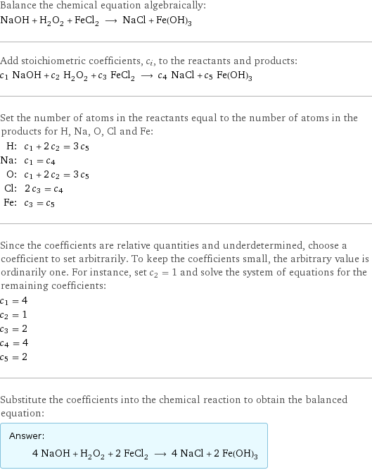 Balance the chemical equation algebraically: NaOH + H_2O_2 + FeCl_2 ⟶ NaCl + Fe(OH)_3 Add stoichiometric coefficients, c_i, to the reactants and products: c_1 NaOH + c_2 H_2O_2 + c_3 FeCl_2 ⟶ c_4 NaCl + c_5 Fe(OH)_3 Set the number of atoms in the reactants equal to the number of atoms in the products for H, Na, O, Cl and Fe: H: | c_1 + 2 c_2 = 3 c_5 Na: | c_1 = c_4 O: | c_1 + 2 c_2 = 3 c_5 Cl: | 2 c_3 = c_4 Fe: | c_3 = c_5 Since the coefficients are relative quantities and underdetermined, choose a coefficient to set arbitrarily. To keep the coefficients small, the arbitrary value is ordinarily one. For instance, set c_2 = 1 and solve the system of equations for the remaining coefficients: c_1 = 4 c_2 = 1 c_3 = 2 c_4 = 4 c_5 = 2 Substitute the coefficients into the chemical reaction to obtain the balanced equation: Answer: |   | 4 NaOH + H_2O_2 + 2 FeCl_2 ⟶ 4 NaCl + 2 Fe(OH)_3