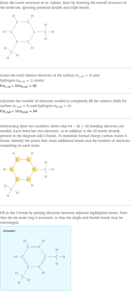 Draw the Lewis structure of m-xylene. Start by drawing the overall structure of the molecule, ignoring potential double and triple bonds:  Count the total valence electrons of the carbon (n_C, val = 4) and hydrogen (n_H, val = 1) atoms: 8 n_C, val + 10 n_H, val = 42 Calculate the number of electrons needed to completely fill the valence shells for carbon (n_C, full = 8) and hydrogen (n_H, full = 2): 8 n_C, full + 10 n_H, full = 84 Subtracting these two numbers shows that 84 - 42 = 42 bonding electrons are needed. Each bond has two electrons, so in addition to the 18 bonds already present in the diagram add 3 bonds. To minimize formal charge carbon wants 4 bonds. Identify the atoms that want additional bonds and the number of electrons remaining on each atom:  Fill in the 3 bonds by pairing electrons between adjacent highlighted atoms. Note that the six atom ring is aromatic, so that the single and double bonds may be rearranged: Answer: |   | 