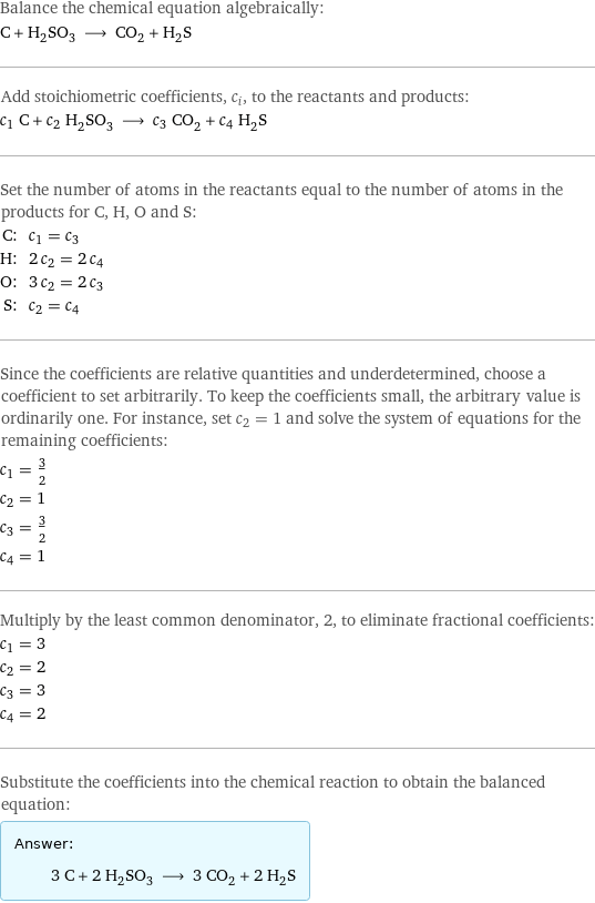 Balance the chemical equation algebraically: C + H_2SO_3 ⟶ CO_2 + H_2S Add stoichiometric coefficients, c_i, to the reactants and products: c_1 C + c_2 H_2SO_3 ⟶ c_3 CO_2 + c_4 H_2S Set the number of atoms in the reactants equal to the number of atoms in the products for C, H, O and S: C: | c_1 = c_3 H: | 2 c_2 = 2 c_4 O: | 3 c_2 = 2 c_3 S: | c_2 = c_4 Since the coefficients are relative quantities and underdetermined, choose a coefficient to set arbitrarily. To keep the coefficients small, the arbitrary value is ordinarily one. For instance, set c_2 = 1 and solve the system of equations for the remaining coefficients: c_1 = 3/2 c_2 = 1 c_3 = 3/2 c_4 = 1 Multiply by the least common denominator, 2, to eliminate fractional coefficients: c_1 = 3 c_2 = 2 c_3 = 3 c_4 = 2 Substitute the coefficients into the chemical reaction to obtain the balanced equation: Answer: |   | 3 C + 2 H_2SO_3 ⟶ 3 CO_2 + 2 H_2S