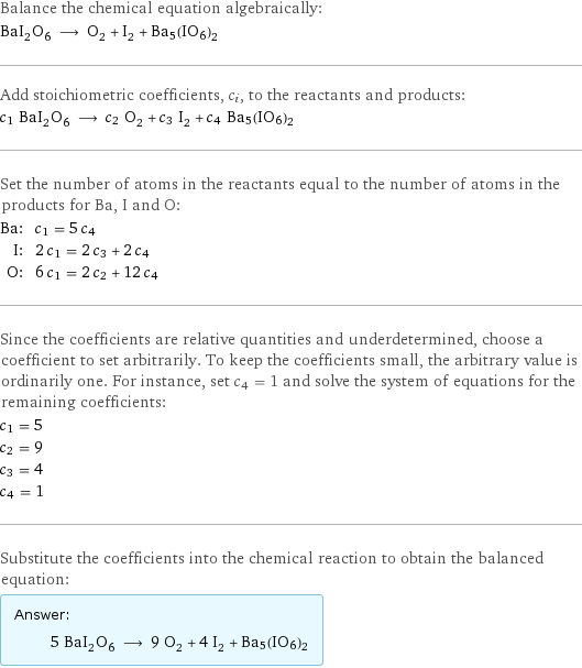 Balance the chemical equation algebraically: BaI_2O_6 ⟶ O_2 + I_2 + Ba5(IO6)2 Add stoichiometric coefficients, c_i, to the reactants and products: c_1 BaI_2O_6 ⟶ c_2 O_2 + c_3 I_2 + c_4 Ba5(IO6)2 Set the number of atoms in the reactants equal to the number of atoms in the products for Ba, I and O: Ba: | c_1 = 5 c_4 I: | 2 c_1 = 2 c_3 + 2 c_4 O: | 6 c_1 = 2 c_2 + 12 c_4 Since the coefficients are relative quantities and underdetermined, choose a coefficient to set arbitrarily. To keep the coefficients small, the arbitrary value is ordinarily one. For instance, set c_4 = 1 and solve the system of equations for the remaining coefficients: c_1 = 5 c_2 = 9 c_3 = 4 c_4 = 1 Substitute the coefficients into the chemical reaction to obtain the balanced equation: Answer: |   | 5 BaI_2O_6 ⟶ 9 O_2 + 4 I_2 + Ba5(IO6)2