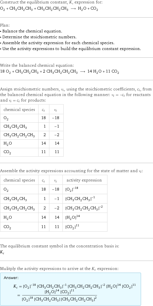 Construct the equilibrium constant, K, expression for: O_2 + CH_3CH_2CH_3 + CH_3CH_2CH_2CH_3 ⟶ H_2O + CO_2 Plan: • Balance the chemical equation. • Determine the stoichiometric numbers. • Assemble the activity expression for each chemical species. • Use the activity expressions to build the equilibrium constant expression. Write the balanced chemical equation: 18 O_2 + CH_3CH_2CH_3 + 2 CH_3CH_2CH_2CH_3 ⟶ 14 H_2O + 11 CO_2 Assign stoichiometric numbers, ν_i, using the stoichiometric coefficients, c_i, from the balanced chemical equation in the following manner: ν_i = -c_i for reactants and ν_i = c_i for products: chemical species | c_i | ν_i O_2 | 18 | -18 CH_3CH_2CH_3 | 1 | -1 CH_3CH_2CH_2CH_3 | 2 | -2 H_2O | 14 | 14 CO_2 | 11 | 11 Assemble the activity expressions accounting for the state of matter and ν_i: chemical species | c_i | ν_i | activity expression O_2 | 18 | -18 | ([O2])^(-18) CH_3CH_2CH_3 | 1 | -1 | ([CH3CH2CH3])^(-1) CH_3CH_2CH_2CH_3 | 2 | -2 | ([CH3CH2CH2CH3])^(-2) H_2O | 14 | 14 | ([H2O])^14 CO_2 | 11 | 11 | ([CO2])^11 The equilibrium constant symbol in the concentration basis is: K_c Mulitply the activity expressions to arrive at the K_c expression: Answer: |   | K_c = ([O2])^(-18) ([CH3CH2CH3])^(-1) ([CH3CH2CH2CH3])^(-2) ([H2O])^14 ([CO2])^11 = (([H2O])^14 ([CO2])^11)/(([O2])^18 [CH3CH2CH3] ([CH3CH2CH2CH3])^2)
