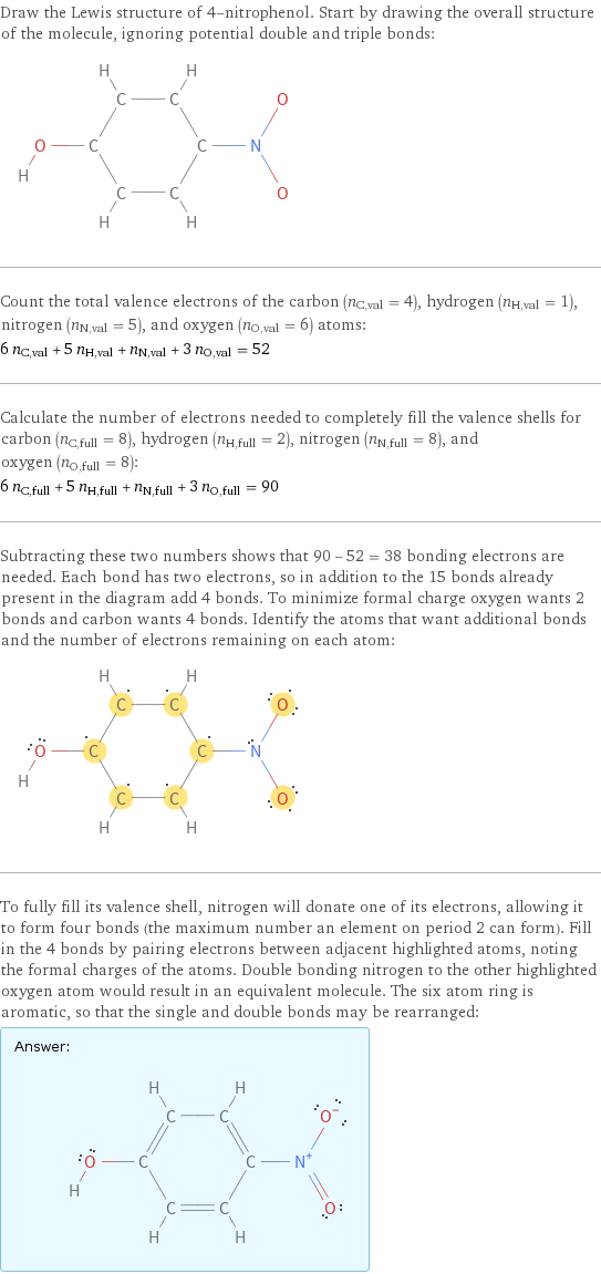 Draw the Lewis structure of 4-nitrophenol. Start by drawing the overall structure of the molecule, ignoring potential double and triple bonds:  Count the total valence electrons of the carbon (n_C, val = 4), hydrogen (n_H, val = 1), nitrogen (n_N, val = 5), and oxygen (n_O, val = 6) atoms: 6 n_C, val + 5 n_H, val + n_N, val + 3 n_O, val = 52 Calculate the number of electrons needed to completely fill the valence shells for carbon (n_C, full = 8), hydrogen (n_H, full = 2), nitrogen (n_N, full = 8), and oxygen (n_O, full = 8): 6 n_C, full + 5 n_H, full + n_N, full + 3 n_O, full = 90 Subtracting these two numbers shows that 90 - 52 = 38 bonding electrons are needed. Each bond has two electrons, so in addition to the 15 bonds already present in the diagram add 4 bonds. To minimize formal charge oxygen wants 2 bonds and carbon wants 4 bonds. Identify the atoms that want additional bonds and the number of electrons remaining on each atom:  To fully fill its valence shell, nitrogen will donate one of its electrons, allowing it to form four bonds (the maximum number an element on period 2 can form). Fill in the 4 bonds by pairing electrons between adjacent highlighted atoms, noting the formal charges of the atoms. Double bonding nitrogen to the other highlighted oxygen atom would result in an equivalent molecule. The six atom ring is aromatic, so that the single and double bonds may be rearranged: Answer: |   | 