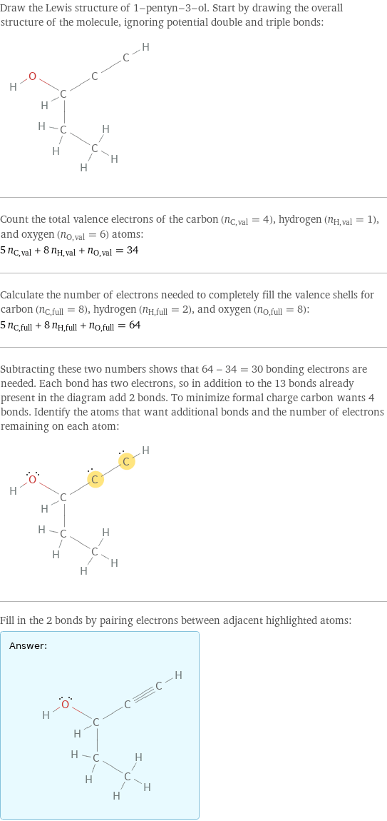 Draw the Lewis structure of 1-pentyn-3-ol. Start by drawing the overall structure of the molecule, ignoring potential double and triple bonds:  Count the total valence electrons of the carbon (n_C, val = 4), hydrogen (n_H, val = 1), and oxygen (n_O, val = 6) atoms: 5 n_C, val + 8 n_H, val + n_O, val = 34 Calculate the number of electrons needed to completely fill the valence shells for carbon (n_C, full = 8), hydrogen (n_H, full = 2), and oxygen (n_O, full = 8): 5 n_C, full + 8 n_H, full + n_O, full = 64 Subtracting these two numbers shows that 64 - 34 = 30 bonding electrons are needed. Each bond has two electrons, so in addition to the 13 bonds already present in the diagram add 2 bonds. To minimize formal charge carbon wants 4 bonds. Identify the atoms that want additional bonds and the number of electrons remaining on each atom:  Fill in the 2 bonds by pairing electrons between adjacent highlighted atoms: Answer: |   | 