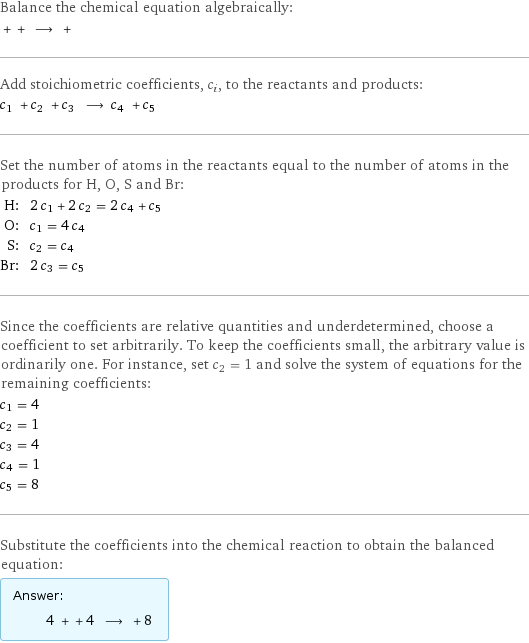 Balance the chemical equation algebraically:  + + ⟶ +  Add stoichiometric coefficients, c_i, to the reactants and products: c_1 + c_2 + c_3 ⟶ c_4 + c_5  Set the number of atoms in the reactants equal to the number of atoms in the products for H, O, S and Br: H: | 2 c_1 + 2 c_2 = 2 c_4 + c_5 O: | c_1 = 4 c_4 S: | c_2 = c_4 Br: | 2 c_3 = c_5 Since the coefficients are relative quantities and underdetermined, choose a coefficient to set arbitrarily. To keep the coefficients small, the arbitrary value is ordinarily one. For instance, set c_2 = 1 and solve the system of equations for the remaining coefficients: c_1 = 4 c_2 = 1 c_3 = 4 c_4 = 1 c_5 = 8 Substitute the coefficients into the chemical reaction to obtain the balanced equation: Answer: |   | 4 + + 4 ⟶ + 8 