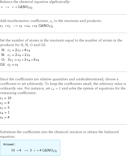 Balance the chemical equation algebraically:  + ⟶ + + Cd(NO3)2 Add stoichiometric coefficients, c_i, to the reactants and products: c_1 + c_2 ⟶ c_3 + c_4 + c_5 Cd(NO3)2 Set the number of atoms in the reactants equal to the number of atoms in the products for H, N, O and Cd: H: | c_1 = 2 c_3 + 4 c_4 N: | c_1 = 2 c_4 + 2 c_5 O: | 3 c_1 = c_3 + 3 c_4 + 6 c_5 Cd: | c_2 = c_5 Since the coefficients are relative quantities and underdetermined, choose a coefficient to set arbitrarily. To keep the coefficients small, the arbitrary value is ordinarily one. For instance, set c_4 = 1 and solve the system of equations for the remaining coefficients: c_1 = 10 c_2 = 4 c_3 = 3 c_4 = 1 c_5 = 4 Substitute the coefficients into the chemical reaction to obtain the balanced equation: Answer: |   | 10 + 4 ⟶ 3 + + 4 Cd(NO3)2