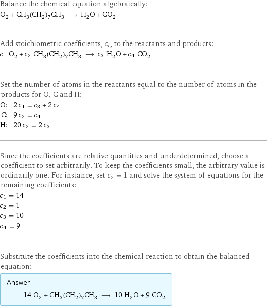 Balance the chemical equation algebraically: O_2 + CH_3(CH_2)_7CH_3 ⟶ H_2O + CO_2 Add stoichiometric coefficients, c_i, to the reactants and products: c_1 O_2 + c_2 CH_3(CH_2)_7CH_3 ⟶ c_3 H_2O + c_4 CO_2 Set the number of atoms in the reactants equal to the number of atoms in the products for O, C and H: O: | 2 c_1 = c_3 + 2 c_4 C: | 9 c_2 = c_4 H: | 20 c_2 = 2 c_3 Since the coefficients are relative quantities and underdetermined, choose a coefficient to set arbitrarily. To keep the coefficients small, the arbitrary value is ordinarily one. For instance, set c_2 = 1 and solve the system of equations for the remaining coefficients: c_1 = 14 c_2 = 1 c_3 = 10 c_4 = 9 Substitute the coefficients into the chemical reaction to obtain the balanced equation: Answer: |   | 14 O_2 + CH_3(CH_2)_7CH_3 ⟶ 10 H_2O + 9 CO_2