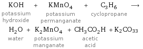 KOH potassium hydroxide + KMnO_4 potassium permanganate + C_3H_6 cyclopropane ⟶ H_2O water + K_2MnO_4 potassium manganate + CH_3CO_2H acetic acid + K2CO33