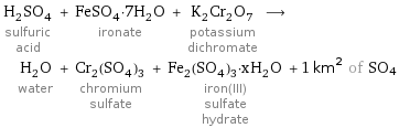 H_2SO_4 sulfuric acid + FeSO_4·7H_2O ironate + K_2Cr_2O_7 potassium dichromate ⟶ H_2O water + Cr_2(SO_4)_3 chromium sulfate + Fe_2(SO_4)_3·xH_2O iron(III) sulfate hydrate + 1 km^2 of SO4