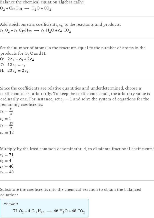 Balance the chemical equation algebraically: O_2 + C12H23 ⟶ H_2O + CO_2 Add stoichiometric coefficients, c_i, to the reactants and products: c_1 O_2 + c_2 C12H23 ⟶ c_3 H_2O + c_4 CO_2 Set the number of atoms in the reactants equal to the number of atoms in the products for O, C and H: O: | 2 c_1 = c_3 + 2 c_4 C: | 12 c_2 = c_4 H: | 23 c_2 = 2 c_3 Since the coefficients are relative quantities and underdetermined, choose a coefficient to set arbitrarily. To keep the coefficients small, the arbitrary value is ordinarily one. For instance, set c_2 = 1 and solve the system of equations for the remaining coefficients: c_1 = 71/4 c_2 = 1 c_3 = 23/2 c_4 = 12 Multiply by the least common denominator, 4, to eliminate fractional coefficients: c_1 = 71 c_2 = 4 c_3 = 46 c_4 = 48 Substitute the coefficients into the chemical reaction to obtain the balanced equation: Answer: |   | 71 O_2 + 4 C12H23 ⟶ 46 H_2O + 48 CO_2