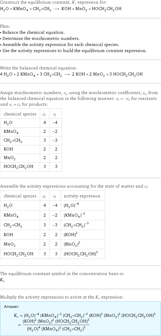 Construct the equilibrium constant, K, expression for: H_2O + KMnO_4 + CH_2=CH_2 ⟶ KOH + MnO_2 + HOCH_2CH_2OH Plan: • Balance the chemical equation. • Determine the stoichiometric numbers. • Assemble the activity expression for each chemical species. • Use the activity expressions to build the equilibrium constant expression. Write the balanced chemical equation: 4 H_2O + 2 KMnO_4 + 3 CH_2=CH_2 ⟶ 2 KOH + 2 MnO_2 + 3 HOCH_2CH_2OH Assign stoichiometric numbers, ν_i, using the stoichiometric coefficients, c_i, from the balanced chemical equation in the following manner: ν_i = -c_i for reactants and ν_i = c_i for products: chemical species | c_i | ν_i H_2O | 4 | -4 KMnO_4 | 2 | -2 CH_2=CH_2 | 3 | -3 KOH | 2 | 2 MnO_2 | 2 | 2 HOCH_2CH_2OH | 3 | 3 Assemble the activity expressions accounting for the state of matter and ν_i: chemical species | c_i | ν_i | activity expression H_2O | 4 | -4 | ([H2O])^(-4) KMnO_4 | 2 | -2 | ([KMnO4])^(-2) CH_2=CH_2 | 3 | -3 | ([CH2=CH2])^(-3) KOH | 2 | 2 | ([KOH])^2 MnO_2 | 2 | 2 | ([MnO2])^2 HOCH_2CH_2OH | 3 | 3 | ([HOCH2CH2OH])^3 The equilibrium constant symbol in the concentration basis is: K_c Mulitply the activity expressions to arrive at the K_c expression: Answer: |   | K_c = ([H2O])^(-4) ([KMnO4])^(-2) ([CH2=CH2])^(-3) ([KOH])^2 ([MnO2])^2 ([HOCH2CH2OH])^3 = (([KOH])^2 ([MnO2])^2 ([HOCH2CH2OH])^3)/(([H2O])^4 ([KMnO4])^2 ([CH2=CH2])^3)