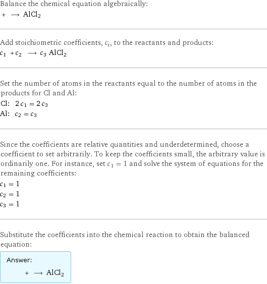 Balance the chemical equation algebraically:  + ⟶ AlCl2 Add stoichiometric coefficients, c_i, to the reactants and products: c_1 + c_2 ⟶ c_3 AlCl2 Set the number of atoms in the reactants equal to the number of atoms in the products for Cl and Al: Cl: | 2 c_1 = 2 c_3 Al: | c_2 = c_3 Since the coefficients are relative quantities and underdetermined, choose a coefficient to set arbitrarily. To keep the coefficients small, the arbitrary value is ordinarily one. For instance, set c_1 = 1 and solve the system of equations for the remaining coefficients: c_1 = 1 c_2 = 1 c_3 = 1 Substitute the coefficients into the chemical reaction to obtain the balanced equation: Answer: |   | + ⟶ AlCl2