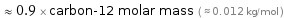  ≈ 0.9 × carbon-12 molar mass ( ≈ 0.012 kg/mol )