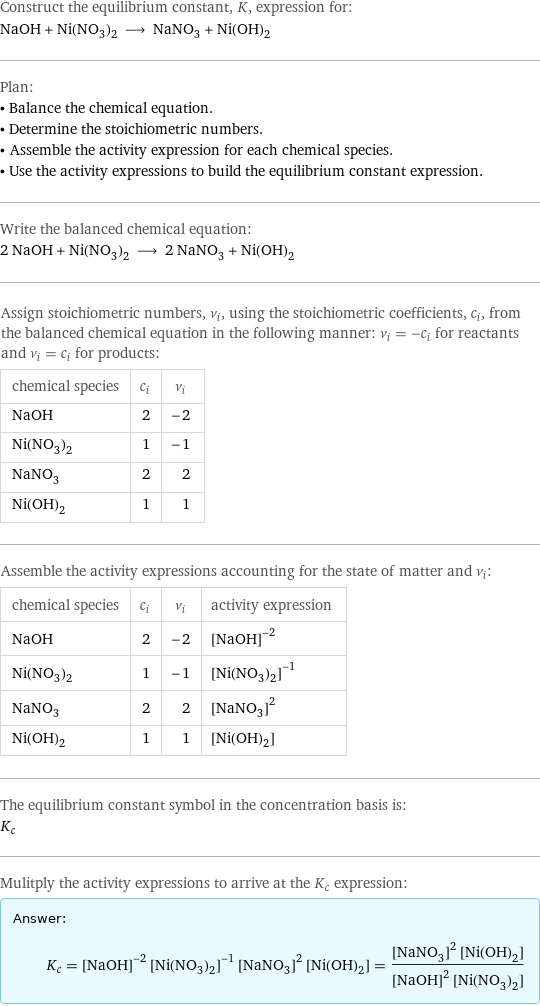 Construct the equilibrium constant, K, expression for: NaOH + Ni(NO_3)_2 ⟶ NaNO_3 + Ni(OH)_2 Plan: • Balance the chemical equation. • Determine the stoichiometric numbers. • Assemble the activity expression for each chemical species. • Use the activity expressions to build the equilibrium constant expression. Write the balanced chemical equation: 2 NaOH + Ni(NO_3)_2 ⟶ 2 NaNO_3 + Ni(OH)_2 Assign stoichiometric numbers, ν_i, using the stoichiometric coefficients, c_i, from the balanced chemical equation in the following manner: ν_i = -c_i for reactants and ν_i = c_i for products: chemical species | c_i | ν_i NaOH | 2 | -2 Ni(NO_3)_2 | 1 | -1 NaNO_3 | 2 | 2 Ni(OH)_2 | 1 | 1 Assemble the activity expressions accounting for the state of matter and ν_i: chemical species | c_i | ν_i | activity expression NaOH | 2 | -2 | ([NaOH])^(-2) Ni(NO_3)_2 | 1 | -1 | ([Ni(NO3)2])^(-1) NaNO_3 | 2 | 2 | ([NaNO3])^2 Ni(OH)_2 | 1 | 1 | [Ni(OH)2] The equilibrium constant symbol in the concentration basis is: K_c Mulitply the activity expressions to arrive at the K_c expression: Answer: |   | K_c = ([NaOH])^(-2) ([Ni(NO3)2])^(-1) ([NaNO3])^2 [Ni(OH)2] = (([NaNO3])^2 [Ni(OH)2])/(([NaOH])^2 [Ni(NO3)2])