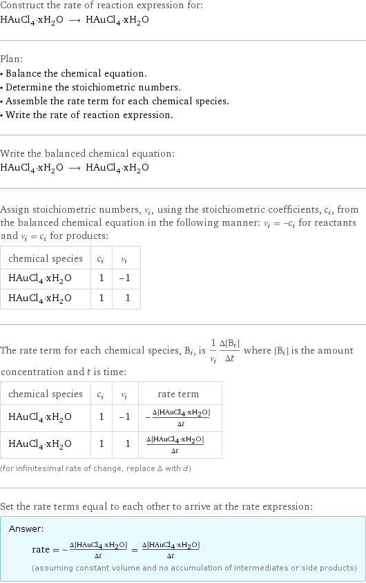 Construct the rate of reaction expression for: HAuCl_4·xH_2O ⟶ HAuCl_4·xH_2O Plan: • Balance the chemical equation. • Determine the stoichiometric numbers. • Assemble the rate term for each chemical species. • Write the rate of reaction expression. Write the balanced chemical equation: HAuCl_4·xH_2O ⟶ HAuCl_4·xH_2O Assign stoichiometric numbers, ν_i, using the stoichiometric coefficients, c_i, from the balanced chemical equation in the following manner: ν_i = -c_i for reactants and ν_i = c_i for products: chemical species | c_i | ν_i HAuCl_4·xH_2O | 1 | -1 HAuCl_4·xH_2O | 1 | 1 The rate term for each chemical species, B_i, is 1/ν_i(Δ[B_i])/(Δt) where [B_i] is the amount concentration and t is time: chemical species | c_i | ν_i | rate term HAuCl_4·xH_2O | 1 | -1 | -(Δ[HAuCl4·xH2O])/(Δt) HAuCl_4·xH_2O | 1 | 1 | (Δ[HAuCl4·xH2O])/(Δt) (for infinitesimal rate of change, replace Δ with d) Set the rate terms equal to each other to arrive at the rate expression: Answer: |   | rate = -(Δ[HAuCl4·xH2O])/(Δt) = (Δ[HAuCl4·xH2O])/(Δt) (assuming constant volume and no accumulation of intermediates or side products)