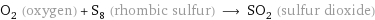 O_2 (oxygen) + S_8 (rhombic sulfur) ⟶ SO_2 (sulfur dioxide)