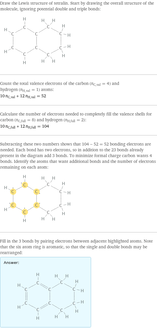 Draw the Lewis structure of tetralin. Start by drawing the overall structure of the molecule, ignoring potential double and triple bonds:  Count the total valence electrons of the carbon (n_C, val = 4) and hydrogen (n_H, val = 1) atoms: 10 n_C, val + 12 n_H, val = 52 Calculate the number of electrons needed to completely fill the valence shells for carbon (n_C, full = 8) and hydrogen (n_H, full = 2): 10 n_C, full + 12 n_H, full = 104 Subtracting these two numbers shows that 104 - 52 = 52 bonding electrons are needed. Each bond has two electrons, so in addition to the 23 bonds already present in the diagram add 3 bonds. To minimize formal charge carbon wants 4 bonds. Identify the atoms that want additional bonds and the number of electrons remaining on each atom:  Fill in the 3 bonds by pairing electrons between adjacent highlighted atoms. Note that the six atom ring is aromatic, so that the single and double bonds may be rearranged: Answer: |   | 