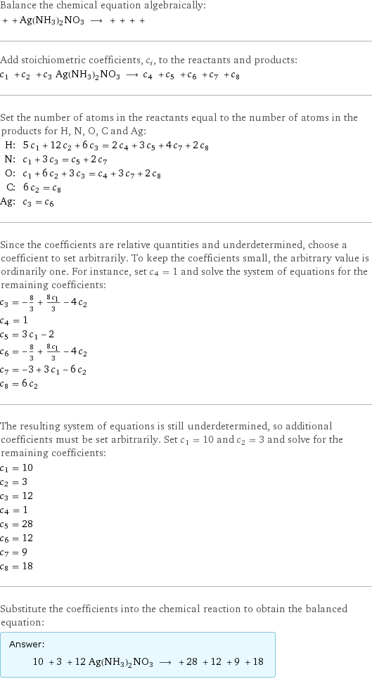 Balance the chemical equation algebraically:  + + Ag(NH3)2NO3 ⟶ + + + +  Add stoichiometric coefficients, c_i, to the reactants and products: c_1 + c_2 + c_3 Ag(NH3)2NO3 ⟶ c_4 + c_5 + c_6 + c_7 + c_8  Set the number of atoms in the reactants equal to the number of atoms in the products for H, N, O, C and Ag: H: | 5 c_1 + 12 c_2 + 6 c_3 = 2 c_4 + 3 c_5 + 4 c_7 + 2 c_8 N: | c_1 + 3 c_3 = c_5 + 2 c_7 O: | c_1 + 6 c_2 + 3 c_3 = c_4 + 3 c_7 + 2 c_8 C: | 6 c_2 = c_8 Ag: | c_3 = c_6 Since the coefficients are relative quantities and underdetermined, choose a coefficient to set arbitrarily. To keep the coefficients small, the arbitrary value is ordinarily one. For instance, set c_4 = 1 and solve the system of equations for the remaining coefficients: c_3 = -8/3 + (8 c_1)/3 - 4 c_2 c_4 = 1 c_5 = 3 c_1 - 2 c_6 = -8/3 + (8 c_1)/3 - 4 c_2 c_7 = -3 + 3 c_1 - 6 c_2 c_8 = 6 c_2 The resulting system of equations is still underdetermined, so additional coefficients must be set arbitrarily. Set c_1 = 10 and c_2 = 3 and solve for the remaining coefficients: c_1 = 10 c_2 = 3 c_3 = 12 c_4 = 1 c_5 = 28 c_6 = 12 c_7 = 9 c_8 = 18 Substitute the coefficients into the chemical reaction to obtain the balanced equation: Answer: |   | 10 + 3 + 12 Ag(NH3)2NO3 ⟶ + 28 + 12 + 9 + 18 