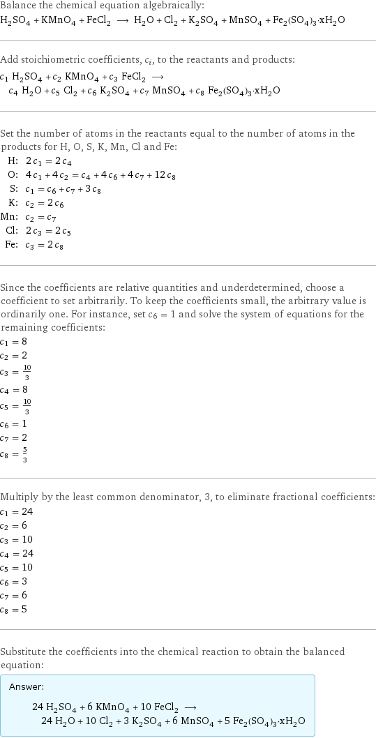 Balance the chemical equation algebraically: H_2SO_4 + KMnO_4 + FeCl_2 ⟶ H_2O + Cl_2 + K_2SO_4 + MnSO_4 + Fe_2(SO_4)_3·xH_2O Add stoichiometric coefficients, c_i, to the reactants and products: c_1 H_2SO_4 + c_2 KMnO_4 + c_3 FeCl_2 ⟶ c_4 H_2O + c_5 Cl_2 + c_6 K_2SO_4 + c_7 MnSO_4 + c_8 Fe_2(SO_4)_3·xH_2O Set the number of atoms in the reactants equal to the number of atoms in the products for H, O, S, K, Mn, Cl and Fe: H: | 2 c_1 = 2 c_4 O: | 4 c_1 + 4 c_2 = c_4 + 4 c_6 + 4 c_7 + 12 c_8 S: | c_1 = c_6 + c_7 + 3 c_8 K: | c_2 = 2 c_6 Mn: | c_2 = c_7 Cl: | 2 c_3 = 2 c_5 Fe: | c_3 = 2 c_8 Since the coefficients are relative quantities and underdetermined, choose a coefficient to set arbitrarily. To keep the coefficients small, the arbitrary value is ordinarily one. For instance, set c_6 = 1 and solve the system of equations for the remaining coefficients: c_1 = 8 c_2 = 2 c_3 = 10/3 c_4 = 8 c_5 = 10/3 c_6 = 1 c_7 = 2 c_8 = 5/3 Multiply by the least common denominator, 3, to eliminate fractional coefficients: c_1 = 24 c_2 = 6 c_3 = 10 c_4 = 24 c_5 = 10 c_6 = 3 c_7 = 6 c_8 = 5 Substitute the coefficients into the chemical reaction to obtain the balanced equation: Answer: |   | 24 H_2SO_4 + 6 KMnO_4 + 10 FeCl_2 ⟶ 24 H_2O + 10 Cl_2 + 3 K_2SO_4 + 6 MnSO_4 + 5 Fe_2(SO_4)_3·xH_2O