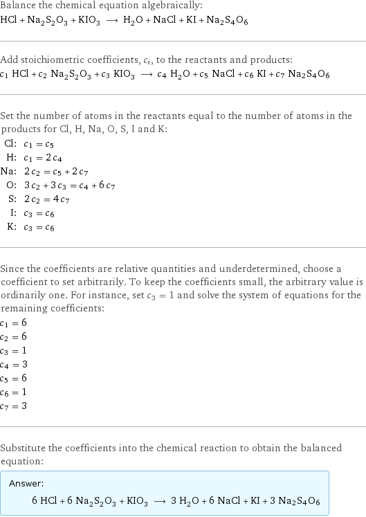 Balance the chemical equation algebraically: HCl + Na_2S_2O_3 + KIO_3 ⟶ H_2O + NaCl + KI + Na2S4O6 Add stoichiometric coefficients, c_i, to the reactants and products: c_1 HCl + c_2 Na_2S_2O_3 + c_3 KIO_3 ⟶ c_4 H_2O + c_5 NaCl + c_6 KI + c_7 Na2S4O6 Set the number of atoms in the reactants equal to the number of atoms in the products for Cl, H, Na, O, S, I and K: Cl: | c_1 = c_5 H: | c_1 = 2 c_4 Na: | 2 c_2 = c_5 + 2 c_7 O: | 3 c_2 + 3 c_3 = c_4 + 6 c_7 S: | 2 c_2 = 4 c_7 I: | c_3 = c_6 K: | c_3 = c_6 Since the coefficients are relative quantities and underdetermined, choose a coefficient to set arbitrarily. To keep the coefficients small, the arbitrary value is ordinarily one. For instance, set c_3 = 1 and solve the system of equations for the remaining coefficients: c_1 = 6 c_2 = 6 c_3 = 1 c_4 = 3 c_5 = 6 c_6 = 1 c_7 = 3 Substitute the coefficients into the chemical reaction to obtain the balanced equation: Answer: |   | 6 HCl + 6 Na_2S_2O_3 + KIO_3 ⟶ 3 H_2O + 6 NaCl + KI + 3 Na2S4O6