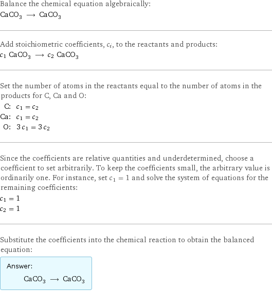 Balance the chemical equation algebraically: CaCO_3 ⟶ CaCO_3 Add stoichiometric coefficients, c_i, to the reactants and products: c_1 CaCO_3 ⟶ c_2 CaCO_3 Set the number of atoms in the reactants equal to the number of atoms in the products for C, Ca and O: C: | c_1 = c_2 Ca: | c_1 = c_2 O: | 3 c_1 = 3 c_2 Since the coefficients are relative quantities and underdetermined, choose a coefficient to set arbitrarily. To keep the coefficients small, the arbitrary value is ordinarily one. For instance, set c_1 = 1 and solve the system of equations for the remaining coefficients: c_1 = 1 c_2 = 1 Substitute the coefficients into the chemical reaction to obtain the balanced equation: Answer: |   | CaCO_3 ⟶ CaCO_3