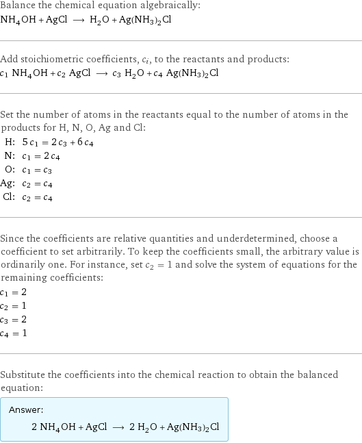 Balance the chemical equation algebraically: NH_4OH + AgCl ⟶ H_2O + Ag(NH3)2Cl Add stoichiometric coefficients, c_i, to the reactants and products: c_1 NH_4OH + c_2 AgCl ⟶ c_3 H_2O + c_4 Ag(NH3)2Cl Set the number of atoms in the reactants equal to the number of atoms in the products for H, N, O, Ag and Cl: H: | 5 c_1 = 2 c_3 + 6 c_4 N: | c_1 = 2 c_4 O: | c_1 = c_3 Ag: | c_2 = c_4 Cl: | c_2 = c_4 Since the coefficients are relative quantities and underdetermined, choose a coefficient to set arbitrarily. To keep the coefficients small, the arbitrary value is ordinarily one. For instance, set c_2 = 1 and solve the system of equations for the remaining coefficients: c_1 = 2 c_2 = 1 c_3 = 2 c_4 = 1 Substitute the coefficients into the chemical reaction to obtain the balanced equation: Answer: |   | 2 NH_4OH + AgCl ⟶ 2 H_2O + Ag(NH3)2Cl