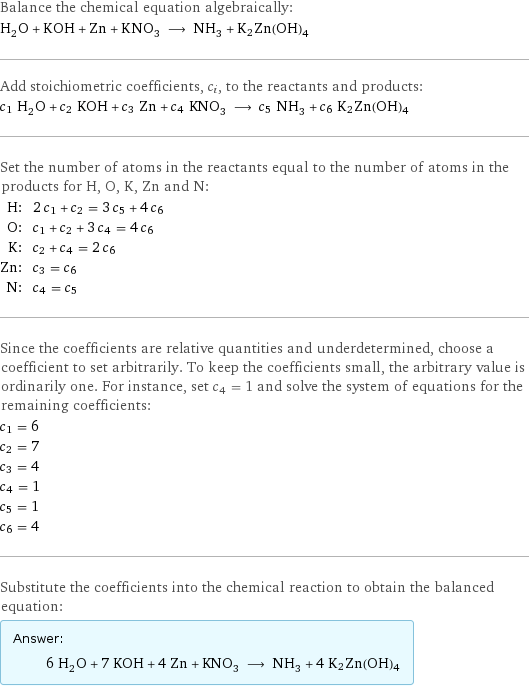 Balance the chemical equation algebraically: H_2O + KOH + Zn + KNO_3 ⟶ NH_3 + K2Zn(OH)4 Add stoichiometric coefficients, c_i, to the reactants and products: c_1 H_2O + c_2 KOH + c_3 Zn + c_4 KNO_3 ⟶ c_5 NH_3 + c_6 K2Zn(OH)4 Set the number of atoms in the reactants equal to the number of atoms in the products for H, O, K, Zn and N: H: | 2 c_1 + c_2 = 3 c_5 + 4 c_6 O: | c_1 + c_2 + 3 c_4 = 4 c_6 K: | c_2 + c_4 = 2 c_6 Zn: | c_3 = c_6 N: | c_4 = c_5 Since the coefficients are relative quantities and underdetermined, choose a coefficient to set arbitrarily. To keep the coefficients small, the arbitrary value is ordinarily one. For instance, set c_4 = 1 and solve the system of equations for the remaining coefficients: c_1 = 6 c_2 = 7 c_3 = 4 c_4 = 1 c_5 = 1 c_6 = 4 Substitute the coefficients into the chemical reaction to obtain the balanced equation: Answer: |   | 6 H_2O + 7 KOH + 4 Zn + KNO_3 ⟶ NH_3 + 4 K2Zn(OH)4