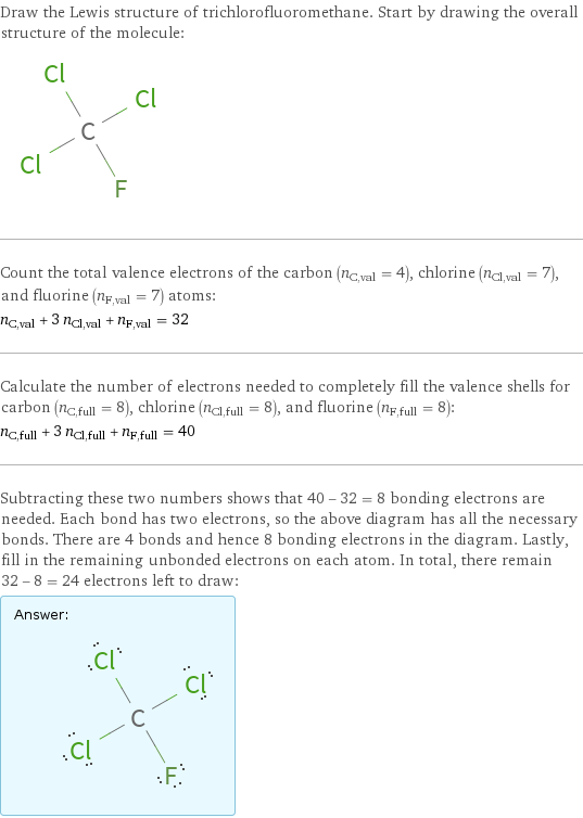 Draw the Lewis structure of trichlorofluoromethane. Start by drawing the overall structure of the molecule:  Count the total valence electrons of the carbon (n_C, val = 4), chlorine (n_Cl, val = 7), and fluorine (n_F, val = 7) atoms: n_C, val + 3 n_Cl, val + n_F, val = 32 Calculate the number of electrons needed to completely fill the valence shells for carbon (n_C, full = 8), chlorine (n_Cl, full = 8), and fluorine (n_F, full = 8): n_C, full + 3 n_Cl, full + n_F, full = 40 Subtracting these two numbers shows that 40 - 32 = 8 bonding electrons are needed. Each bond has two electrons, so the above diagram has all the necessary bonds. There are 4 bonds and hence 8 bonding electrons in the diagram. Lastly, fill in the remaining unbonded electrons on each atom. In total, there remain 32 - 8 = 24 electrons left to draw: Answer: |   | 