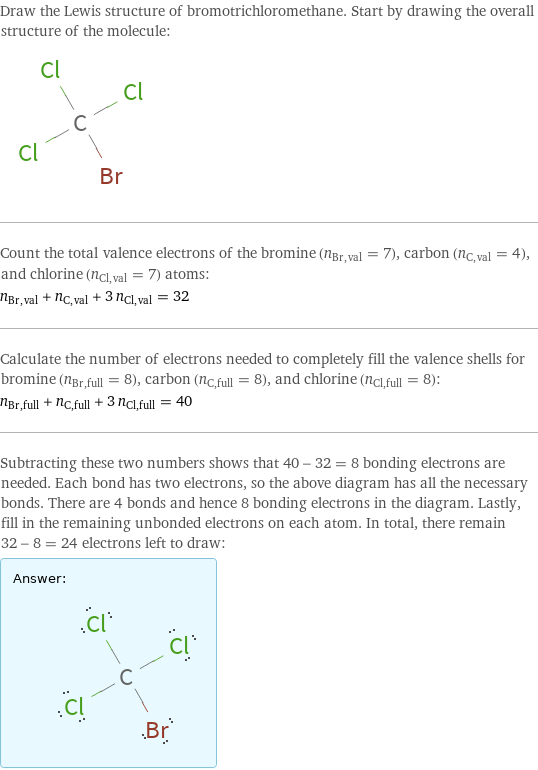 Draw the Lewis structure of bromotrichloromethane. Start by drawing the overall structure of the molecule:  Count the total valence electrons of the bromine (n_Br, val = 7), carbon (n_C, val = 4), and chlorine (n_Cl, val = 7) atoms: n_Br, val + n_C, val + 3 n_Cl, val = 32 Calculate the number of electrons needed to completely fill the valence shells for bromine (n_Br, full = 8), carbon (n_C, full = 8), and chlorine (n_Cl, full = 8): n_Br, full + n_C, full + 3 n_Cl, full = 40 Subtracting these two numbers shows that 40 - 32 = 8 bonding electrons are needed. Each bond has two electrons, so the above diagram has all the necessary bonds. There are 4 bonds and hence 8 bonding electrons in the diagram. Lastly, fill in the remaining unbonded electrons on each atom. In total, there remain 32 - 8 = 24 electrons left to draw: Answer: |   | 