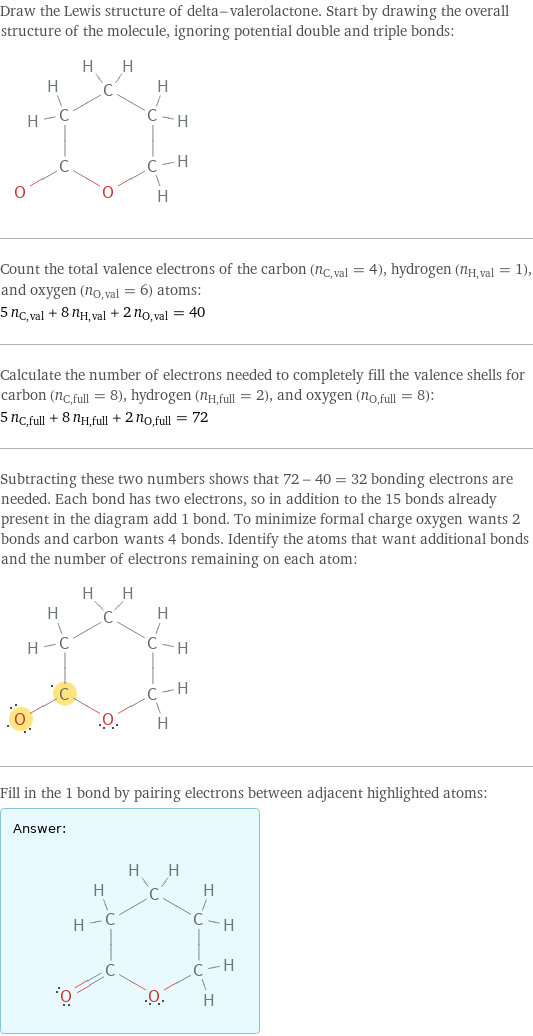 Draw the Lewis structure of delta-valerolactone. Start by drawing the overall structure of the molecule, ignoring potential double and triple bonds:  Count the total valence electrons of the carbon (n_C, val = 4), hydrogen (n_H, val = 1), and oxygen (n_O, val = 6) atoms: 5 n_C, val + 8 n_H, val + 2 n_O, val = 40 Calculate the number of electrons needed to completely fill the valence shells for carbon (n_C, full = 8), hydrogen (n_H, full = 2), and oxygen (n_O, full = 8): 5 n_C, full + 8 n_H, full + 2 n_O, full = 72 Subtracting these two numbers shows that 72 - 40 = 32 bonding electrons are needed. Each bond has two electrons, so in addition to the 15 bonds already present in the diagram add 1 bond. To minimize formal charge oxygen wants 2 bonds and carbon wants 4 bonds. Identify the atoms that want additional bonds and the number of electrons remaining on each atom:  Fill in the 1 bond by pairing electrons between adjacent highlighted atoms: Answer: |   | 