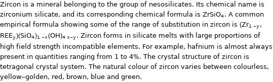 Zircon is a mineral belonging to the group of nesosilicates. Its chemical name is zirconium silicate, and its corresponding chemical formula is ZrSiO_4. A common empirical formula showing some of the range of substitution in zircon is (Zr_(1-y), REE_y)(SiO_4)_(1-x)(OH)_(4x-y). Zircon forms in silicate melts with large proportions of high field strength incompatible elements. For example, hafnium is almost always present in quantities ranging from 1 to 4%. The crystal structure of zircon is tetragonal crystal system. The natural colour of zircon varies between colourless, yellow-golden, red, brown, blue and green.