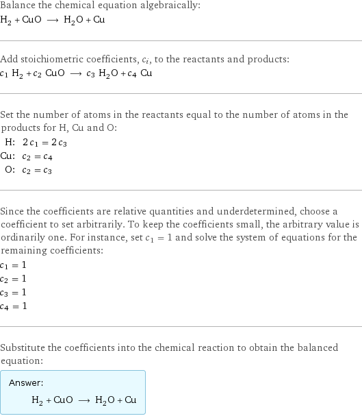 Balance the chemical equation algebraically: H_2 + CuO ⟶ H_2O + Cu Add stoichiometric coefficients, c_i, to the reactants and products: c_1 H_2 + c_2 CuO ⟶ c_3 H_2O + c_4 Cu Set the number of atoms in the reactants equal to the number of atoms in the products for H, Cu and O: H: | 2 c_1 = 2 c_3 Cu: | c_2 = c_4 O: | c_2 = c_3 Since the coefficients are relative quantities and underdetermined, choose a coefficient to set arbitrarily. To keep the coefficients small, the arbitrary value is ordinarily one. For instance, set c_1 = 1 and solve the system of equations for the remaining coefficients: c_1 = 1 c_2 = 1 c_3 = 1 c_4 = 1 Substitute the coefficients into the chemical reaction to obtain the balanced equation: Answer: |   | H_2 + CuO ⟶ H_2O + Cu