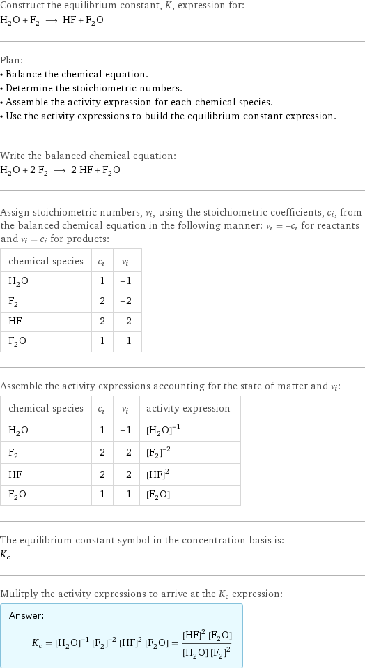 Construct the equilibrium constant, K, expression for: H_2O + F_2 ⟶ HF + F_2O Plan: • Balance the chemical equation. • Determine the stoichiometric numbers. • Assemble the activity expression for each chemical species. • Use the activity expressions to build the equilibrium constant expression. Write the balanced chemical equation: H_2O + 2 F_2 ⟶ 2 HF + F_2O Assign stoichiometric numbers, ν_i, using the stoichiometric coefficients, c_i, from the balanced chemical equation in the following manner: ν_i = -c_i for reactants and ν_i = c_i for products: chemical species | c_i | ν_i H_2O | 1 | -1 F_2 | 2 | -2 HF | 2 | 2 F_2O | 1 | 1 Assemble the activity expressions accounting for the state of matter and ν_i: chemical species | c_i | ν_i | activity expression H_2O | 1 | -1 | ([H2O])^(-1) F_2 | 2 | -2 | ([F2])^(-2) HF | 2 | 2 | ([HF])^2 F_2O | 1 | 1 | [F2O] The equilibrium constant symbol in the concentration basis is: K_c Mulitply the activity expressions to arrive at the K_c expression: Answer: |   | K_c = ([H2O])^(-1) ([F2])^(-2) ([HF])^2 [F2O] = (([HF])^2 [F2O])/([H2O] ([F2])^2)