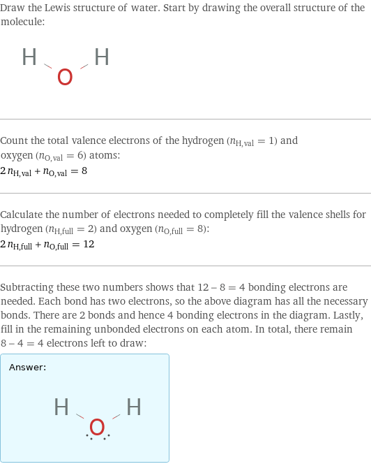 Draw the Lewis structure of water. Start by drawing the overall structure of the molecule:  Count the total valence electrons of the hydrogen (n_H, val = 1) and oxygen (n_O, val = 6) atoms: 2 n_H, val + n_O, val = 8 Calculate the number of electrons needed to completely fill the valence shells for hydrogen (n_H, full = 2) and oxygen (n_O, full = 8): 2 n_H, full + n_O, full = 12 Subtracting these two numbers shows that 12 - 8 = 4 bonding electrons are needed. Each bond has two electrons, so the above diagram has all the necessary bonds. There are 2 bonds and hence 4 bonding electrons in the diagram. Lastly, fill in the remaining unbonded electrons on each atom. In total, there remain 8 - 4 = 4 electrons left to draw: Answer: |   | 