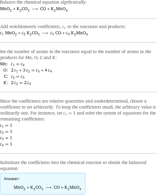 Balance the chemical equation algebraically: MnO_2 + K_2CO_3 ⟶ CO + K_2MnO_4 Add stoichiometric coefficients, c_i, to the reactants and products: c_1 MnO_2 + c_2 K_2CO_3 ⟶ c_3 CO + c_4 K_2MnO_4 Set the number of atoms in the reactants equal to the number of atoms in the products for Mn, O, C and K: Mn: | c_1 = c_4 O: | 2 c_1 + 3 c_2 = c_3 + 4 c_4 C: | c_2 = c_3 K: | 2 c_2 = 2 c_4 Since the coefficients are relative quantities and underdetermined, choose a coefficient to set arbitrarily. To keep the coefficients small, the arbitrary value is ordinarily one. For instance, set c_1 = 1 and solve the system of equations for the remaining coefficients: c_1 = 1 c_2 = 1 c_3 = 1 c_4 = 1 Substitute the coefficients into the chemical reaction to obtain the balanced equation: Answer: |   | MnO_2 + K_2CO_3 ⟶ CO + K_2MnO_4