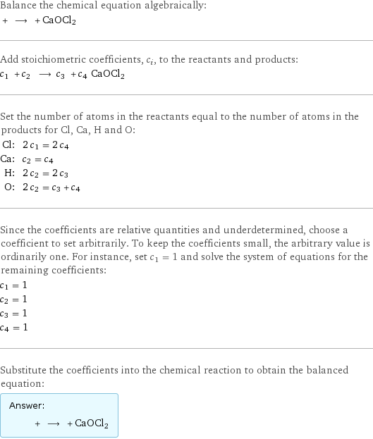 Balance the chemical equation algebraically:  + ⟶ + CaOCl2 Add stoichiometric coefficients, c_i, to the reactants and products: c_1 + c_2 ⟶ c_3 + c_4 CaOCl2 Set the number of atoms in the reactants equal to the number of atoms in the products for Cl, Ca, H and O: Cl: | 2 c_1 = 2 c_4 Ca: | c_2 = c_4 H: | 2 c_2 = 2 c_3 O: | 2 c_2 = c_3 + c_4 Since the coefficients are relative quantities and underdetermined, choose a coefficient to set arbitrarily. To keep the coefficients small, the arbitrary value is ordinarily one. For instance, set c_1 = 1 and solve the system of equations for the remaining coefficients: c_1 = 1 c_2 = 1 c_3 = 1 c_4 = 1 Substitute the coefficients into the chemical reaction to obtain the balanced equation: Answer: |   | + ⟶ + CaOCl2