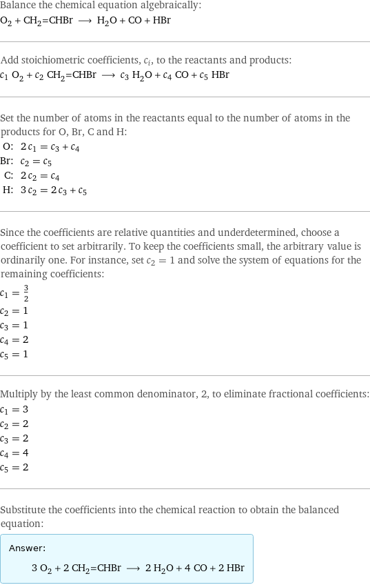 Balance the chemical equation algebraically: O_2 + CH_2=CHBr ⟶ H_2O + CO + HBr Add stoichiometric coefficients, c_i, to the reactants and products: c_1 O_2 + c_2 CH_2=CHBr ⟶ c_3 H_2O + c_4 CO + c_5 HBr Set the number of atoms in the reactants equal to the number of atoms in the products for O, Br, C and H: O: | 2 c_1 = c_3 + c_4 Br: | c_2 = c_5 C: | 2 c_2 = c_4 H: | 3 c_2 = 2 c_3 + c_5 Since the coefficients are relative quantities and underdetermined, choose a coefficient to set arbitrarily. To keep the coefficients small, the arbitrary value is ordinarily one. For instance, set c_2 = 1 and solve the system of equations for the remaining coefficients: c_1 = 3/2 c_2 = 1 c_3 = 1 c_4 = 2 c_5 = 1 Multiply by the least common denominator, 2, to eliminate fractional coefficients: c_1 = 3 c_2 = 2 c_3 = 2 c_4 = 4 c_5 = 2 Substitute the coefficients into the chemical reaction to obtain the balanced equation: Answer: |   | 3 O_2 + 2 CH_2=CHBr ⟶ 2 H_2O + 4 CO + 2 HBr