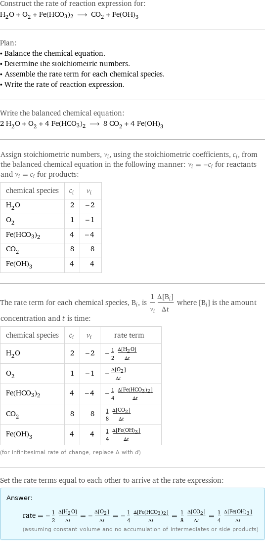 Construct the rate of reaction expression for: H_2O + O_2 + Fe(HCO3)2 ⟶ CO_2 + Fe(OH)_3 Plan: • Balance the chemical equation. • Determine the stoichiometric numbers. • Assemble the rate term for each chemical species. • Write the rate of reaction expression. Write the balanced chemical equation: 2 H_2O + O_2 + 4 Fe(HCO3)2 ⟶ 8 CO_2 + 4 Fe(OH)_3 Assign stoichiometric numbers, ν_i, using the stoichiometric coefficients, c_i, from the balanced chemical equation in the following manner: ν_i = -c_i for reactants and ν_i = c_i for products: chemical species | c_i | ν_i H_2O | 2 | -2 O_2 | 1 | -1 Fe(HCO3)2 | 4 | -4 CO_2 | 8 | 8 Fe(OH)_3 | 4 | 4 The rate term for each chemical species, B_i, is 1/ν_i(Δ[B_i])/(Δt) where [B_i] is the amount concentration and t is time: chemical species | c_i | ν_i | rate term H_2O | 2 | -2 | -1/2 (Δ[H2O])/(Δt) O_2 | 1 | -1 | -(Δ[O2])/(Δt) Fe(HCO3)2 | 4 | -4 | -1/4 (Δ[Fe(HCO3)2])/(Δt) CO_2 | 8 | 8 | 1/8 (Δ[CO2])/(Δt) Fe(OH)_3 | 4 | 4 | 1/4 (Δ[Fe(OH)3])/(Δt) (for infinitesimal rate of change, replace Δ with d) Set the rate terms equal to each other to arrive at the rate expression: Answer: |   | rate = -1/2 (Δ[H2O])/(Δt) = -(Δ[O2])/(Δt) = -1/4 (Δ[Fe(HCO3)2])/(Δt) = 1/8 (Δ[CO2])/(Δt) = 1/4 (Δ[Fe(OH)3])/(Δt) (assuming constant volume and no accumulation of intermediates or side products)