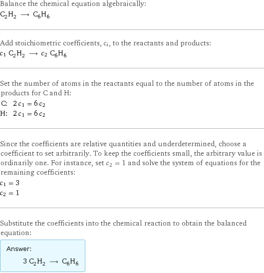 Balance the chemical equation algebraically: C_2H_2 ⟶ C_6H_6 Add stoichiometric coefficients, c_i, to the reactants and products: c_1 C_2H_2 ⟶ c_2 C_6H_6 Set the number of atoms in the reactants equal to the number of atoms in the products for C and H: C: | 2 c_1 = 6 c_2 H: | 2 c_1 = 6 c_2 Since the coefficients are relative quantities and underdetermined, choose a coefficient to set arbitrarily. To keep the coefficients small, the arbitrary value is ordinarily one. For instance, set c_2 = 1 and solve the system of equations for the remaining coefficients: c_1 = 3 c_2 = 1 Substitute the coefficients into the chemical reaction to obtain the balanced equation: Answer: |   | 3 C_2H_2 ⟶ C_6H_6