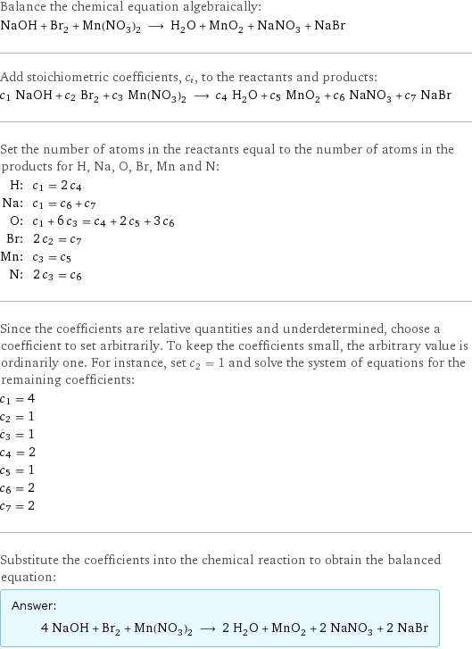 Balance the chemical equation algebraically: NaOH + Br_2 + Mn(NO_3)_2 ⟶ H_2O + MnO_2 + NaNO_3 + NaBr Add stoichiometric coefficients, c_i, to the reactants and products: c_1 NaOH + c_2 Br_2 + c_3 Mn(NO_3)_2 ⟶ c_4 H_2O + c_5 MnO_2 + c_6 NaNO_3 + c_7 NaBr Set the number of atoms in the reactants equal to the number of atoms in the products for H, Na, O, Br, Mn and N: H: | c_1 = 2 c_4 Na: | c_1 = c_6 + c_7 O: | c_1 + 6 c_3 = c_4 + 2 c_5 + 3 c_6 Br: | 2 c_2 = c_7 Mn: | c_3 = c_5 N: | 2 c_3 = c_6 Since the coefficients are relative quantities and underdetermined, choose a coefficient to set arbitrarily. To keep the coefficients small, the arbitrary value is ordinarily one. For instance, set c_2 = 1 and solve the system of equations for the remaining coefficients: c_1 = 4 c_2 = 1 c_3 = 1 c_4 = 2 c_5 = 1 c_6 = 2 c_7 = 2 Substitute the coefficients into the chemical reaction to obtain the balanced equation: Answer: |   | 4 NaOH + Br_2 + Mn(NO_3)_2 ⟶ 2 H_2O + MnO_2 + 2 NaNO_3 + 2 NaBr