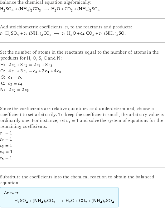 Balance the chemical equation algebraically: H_2SO_4 + (NH_4)_2CO_3 ⟶ H_2O + CO_2 + (NH_4)_2SO_4 Add stoichiometric coefficients, c_i, to the reactants and products: c_1 H_2SO_4 + c_2 (NH_4)_2CO_3 ⟶ c_3 H_2O + c_4 CO_2 + c_5 (NH_4)_2SO_4 Set the number of atoms in the reactants equal to the number of atoms in the products for H, O, S, C and N: H: | 2 c_1 + 8 c_2 = 2 c_3 + 8 c_5 O: | 4 c_1 + 3 c_2 = c_3 + 2 c_4 + 4 c_5 S: | c_1 = c_5 C: | c_2 = c_4 N: | 2 c_2 = 2 c_5 Since the coefficients are relative quantities and underdetermined, choose a coefficient to set arbitrarily. To keep the coefficients small, the arbitrary value is ordinarily one. For instance, set c_1 = 1 and solve the system of equations for the remaining coefficients: c_1 = 1 c_2 = 1 c_3 = 1 c_4 = 1 c_5 = 1 Substitute the coefficients into the chemical reaction to obtain the balanced equation: Answer: |   | H_2SO_4 + (NH_4)_2CO_3 ⟶ H_2O + CO_2 + (NH_4)_2SO_4