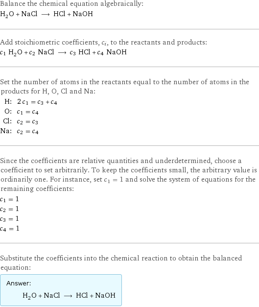 Balance the chemical equation algebraically: H_2O + NaCl ⟶ HCl + NaOH Add stoichiometric coefficients, c_i, to the reactants and products: c_1 H_2O + c_2 NaCl ⟶ c_3 HCl + c_4 NaOH Set the number of atoms in the reactants equal to the number of atoms in the products for H, O, Cl and Na: H: | 2 c_1 = c_3 + c_4 O: | c_1 = c_4 Cl: | c_2 = c_3 Na: | c_2 = c_4 Since the coefficients are relative quantities and underdetermined, choose a coefficient to set arbitrarily. To keep the coefficients small, the arbitrary value is ordinarily one. For instance, set c_1 = 1 and solve the system of equations for the remaining coefficients: c_1 = 1 c_2 = 1 c_3 = 1 c_4 = 1 Substitute the coefficients into the chemical reaction to obtain the balanced equation: Answer: |   | H_2O + NaCl ⟶ HCl + NaOH