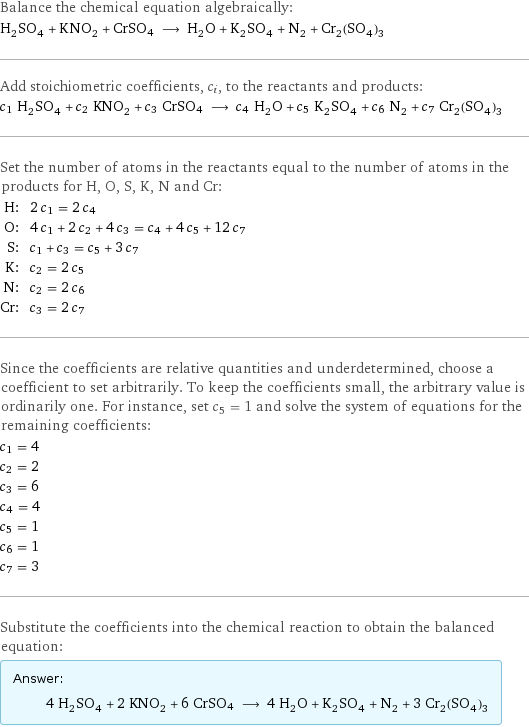 Balance the chemical equation algebraically: H_2SO_4 + KNO_2 + CrSO4 ⟶ H_2O + K_2SO_4 + N_2 + Cr_2(SO_4)_3 Add stoichiometric coefficients, c_i, to the reactants and products: c_1 H_2SO_4 + c_2 KNO_2 + c_3 CrSO4 ⟶ c_4 H_2O + c_5 K_2SO_4 + c_6 N_2 + c_7 Cr_2(SO_4)_3 Set the number of atoms in the reactants equal to the number of atoms in the products for H, O, S, K, N and Cr: H: | 2 c_1 = 2 c_4 O: | 4 c_1 + 2 c_2 + 4 c_3 = c_4 + 4 c_5 + 12 c_7 S: | c_1 + c_3 = c_5 + 3 c_7 K: | c_2 = 2 c_5 N: | c_2 = 2 c_6 Cr: | c_3 = 2 c_7 Since the coefficients are relative quantities and underdetermined, choose a coefficient to set arbitrarily. To keep the coefficients small, the arbitrary value is ordinarily one. For instance, set c_5 = 1 and solve the system of equations for the remaining coefficients: c_1 = 4 c_2 = 2 c_3 = 6 c_4 = 4 c_5 = 1 c_6 = 1 c_7 = 3 Substitute the coefficients into the chemical reaction to obtain the balanced equation: Answer: |   | 4 H_2SO_4 + 2 KNO_2 + 6 CrSO4 ⟶ 4 H_2O + K_2SO_4 + N_2 + 3 Cr_2(SO_4)_3