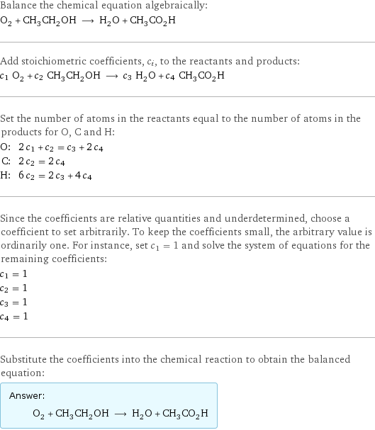 Balance the chemical equation algebraically: O_2 + CH_3CH_2OH ⟶ H_2O + CH_3CO_2H Add stoichiometric coefficients, c_i, to the reactants and products: c_1 O_2 + c_2 CH_3CH_2OH ⟶ c_3 H_2O + c_4 CH_3CO_2H Set the number of atoms in the reactants equal to the number of atoms in the products for O, C and H: O: | 2 c_1 + c_2 = c_3 + 2 c_4 C: | 2 c_2 = 2 c_4 H: | 6 c_2 = 2 c_3 + 4 c_4 Since the coefficients are relative quantities and underdetermined, choose a coefficient to set arbitrarily. To keep the coefficients small, the arbitrary value is ordinarily one. For instance, set c_1 = 1 and solve the system of equations for the remaining coefficients: c_1 = 1 c_2 = 1 c_3 = 1 c_4 = 1 Substitute the coefficients into the chemical reaction to obtain the balanced equation: Answer: |   | O_2 + CH_3CH_2OH ⟶ H_2O + CH_3CO_2H